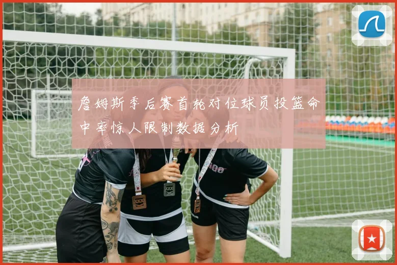 詹姆斯季后赛首轮对位球员投篮命中率惊人限制数据分析
