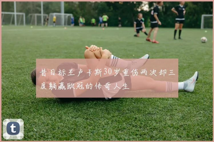 昔日标王卢卡斯30岁重伤两次却三度躺赢欧冠的传奇人生