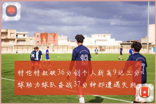 特伦特狂砍36分创个人新高9记三分球助力球队奋战37分钟却遭遇失利