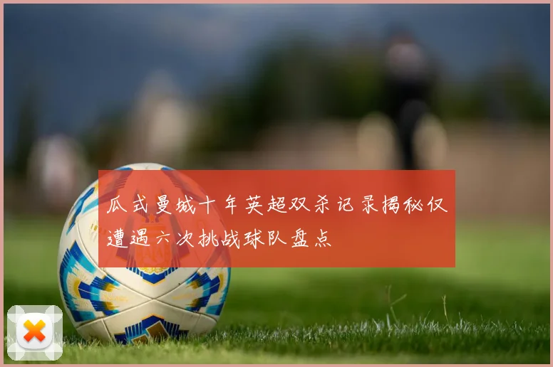 瓜式曼城十年英超双杀记录揭秘仅遭遇六次挑战球队盘点