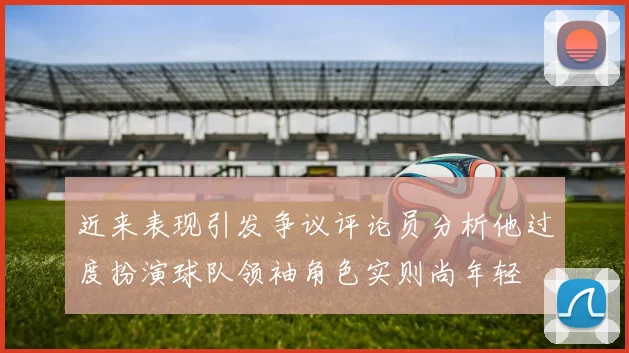 近来表现引发争议评论员分析他过度扮演球队领袖角色实则尚年轻