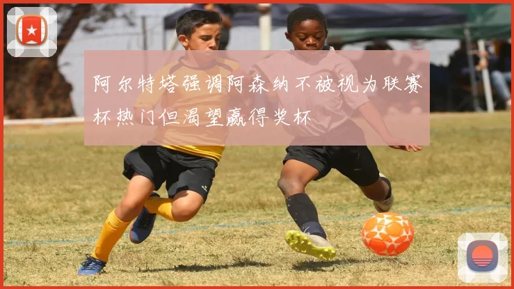 阿尔特塔强调阿森纳不被视为联赛杯热门但渴望赢得奖杯