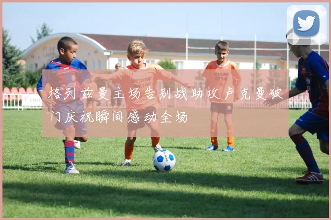格列兹曼主场告别战助攻卢克曼破门庆祝瞬间感动全场