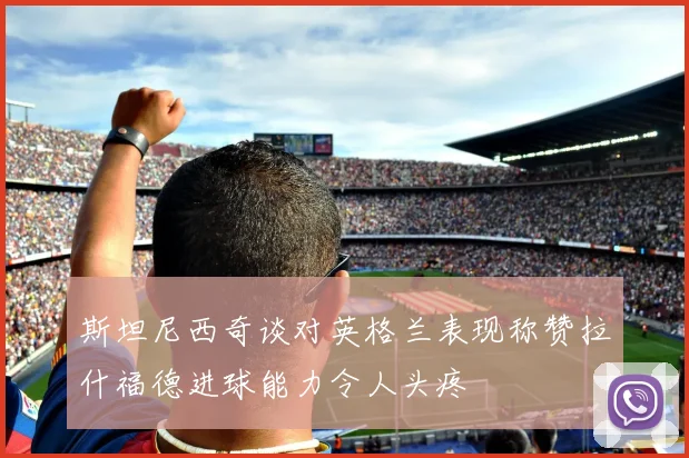斯坦尼西奇谈对英格兰表现称赞拉什福德进球能力令人头疼