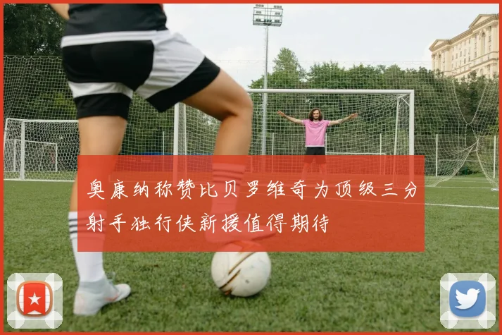 奥康纳称赞比贝罗维奇为顶级三分射手独行侠新援值得期待