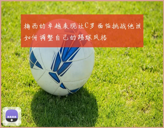 梅西的卓越表现让C罗面临挑战他该如何调整自己的踢球风格