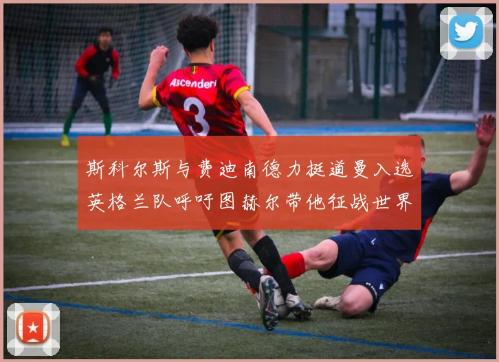 斯科尔斯与费迪南德力挺道曼入选英格兰队呼吁图赫尔带他征战世界杯