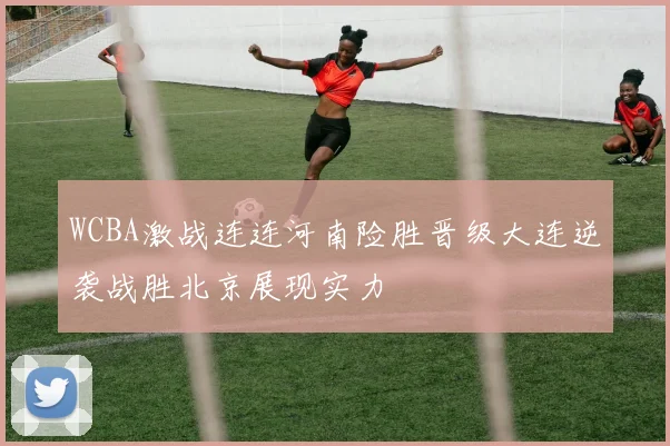 WCBA激战连连河南险胜晋级大连逆袭战胜北京展现实力