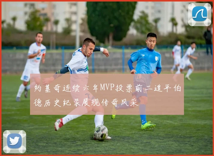 约基奇连续六年MVP投票前二追平伯德历史纪录展现传奇风采