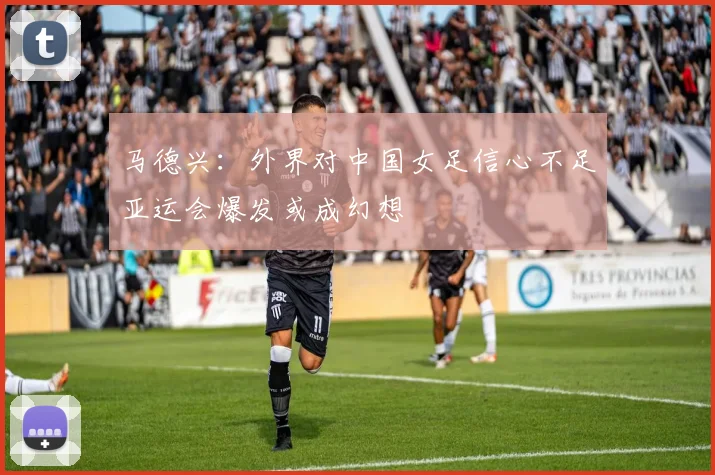 马德兴：外界对中国女足信心不足亚运会爆发或成幻想
