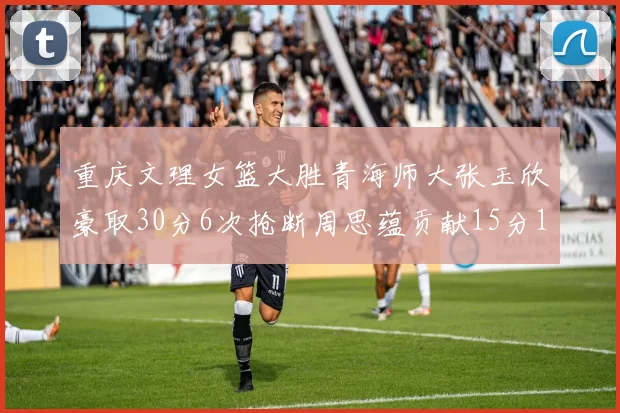 重庆文理女篮大胜青海师大张玉欣豪取30分6次抢断周思蕴贡献15分14篮板10助攻