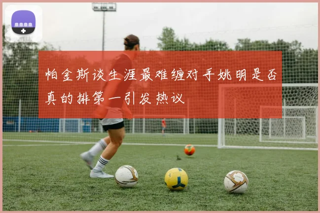 帕金斯谈生涯最难缠对手姚明是否真的排第一引发热议