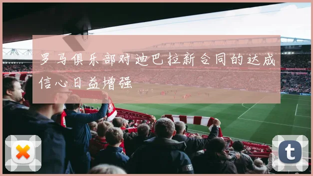 罗马俱乐部对迪巴拉新合同的达成信心日益增强