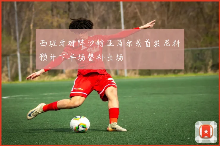 西班牙对阵沙特亚马尔或首发尼科预计下半场替补出场