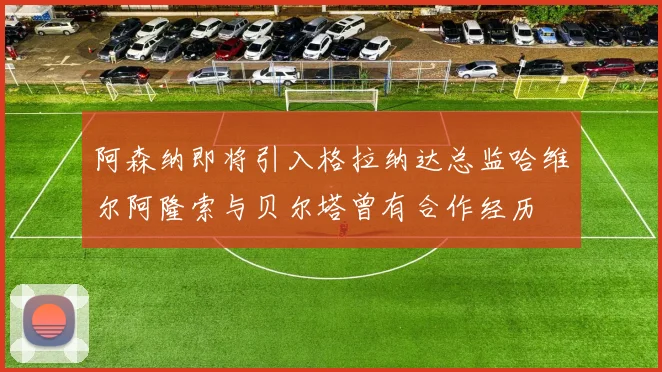阿森纳即将引入格拉纳达总监哈维尔阿隆索与贝尔塔曾有合作经历