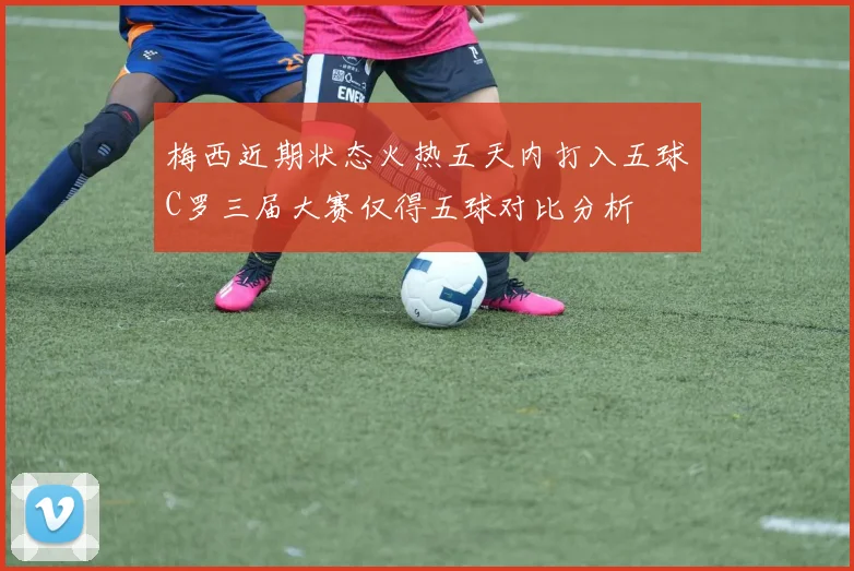 梅西近期状态火热五天内打入五球C罗三届大赛仅得五球对比分析