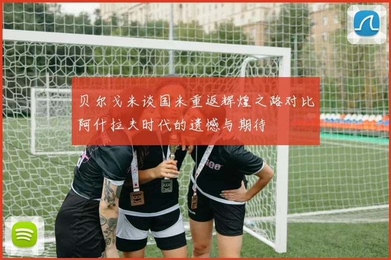 贝尔戈米谈国米重返辉煌之路对比阿什拉夫时代的遗憾与期待