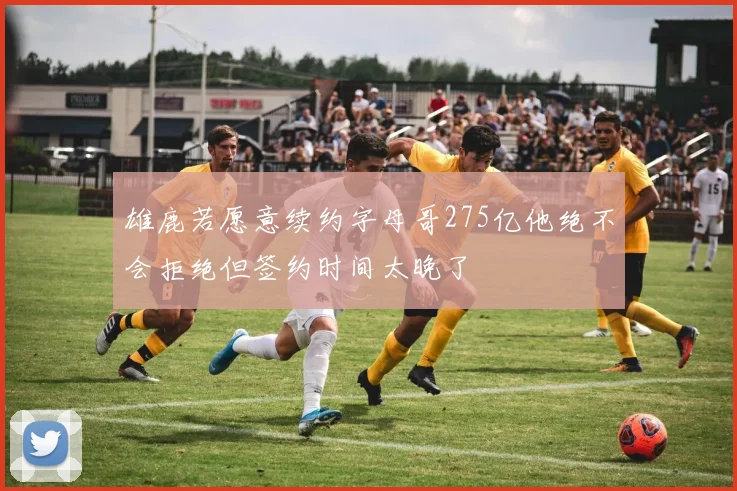 雄鹿若愿意续约字母哥275亿他绝不会拒绝但签约时间太晚了