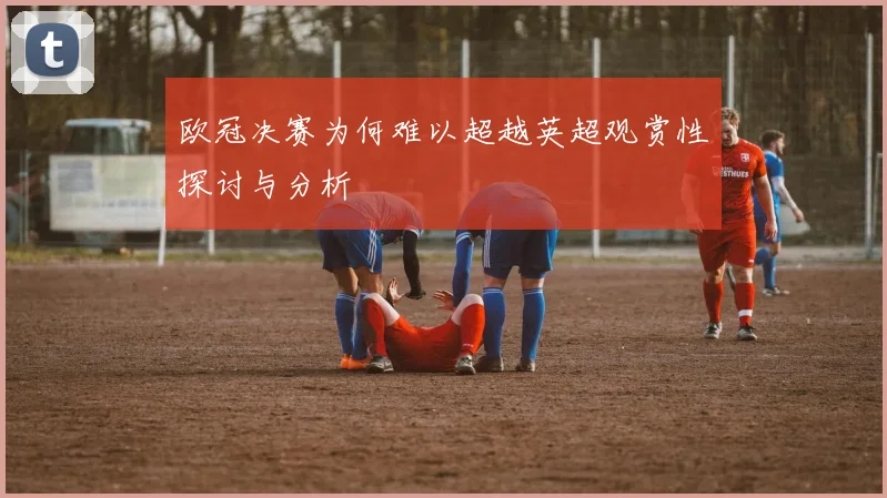 欧冠决赛为何难以超越英超观赏性探讨与分析