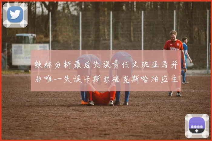 铁林分析最后失误责任文班亚马并非唯一失误卡斯尔福克斯哈珀应主动接球